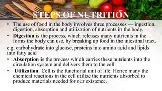 STEPS OF NUTRITION
• The use of food in the body involves three processes — ingestion,
digestion, absorption and utilization of nutrients in the body.
• Digestion is the process, which releases many nutrients in the
forms the body can use, by breaking up food in the intestinal tract.
e.g. carbohydrate into glucose, proteins into amino acid and lipids
into fatty acid
• Absorption is the process which carries these nutrients into the
circulation system and delivers them to the cell.
• Utilization. Cell is the functional unit of life. Hence many the
chemical reactions in the cell utilize the nutrients absorbed to
produce materials needed for our existence.
 