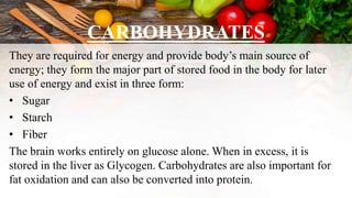CARBOHYDRATES
They are required for energy and provide body’s main source of
energy; they form the major part of stored food in the body for later
use of energy and exist in three form:
• Sugar
• Starch
• Fiber
The brain works entirely on glucose alone. When in excess, it is
stored in the liver as Glycogen. Carbohydrates are also important for
fat oxidation and can also be converted into protein.
 