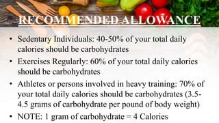 RECOMMENDED ALLOWANCE
• Sedentary Individuals: 40-50% of your total daily
calories should be carbohydrates
• Exercises Regularly: 60% of your total daily calories
should be carbohydrates
• Athletes or persons involved in heavy training: 70% of
your total daily calories should be carbohydrates (3.5-
4.5 grams of carbohydrate per pound of body weight)
• NOTE: 1 gram of carbohydrate = 4 Calories
 