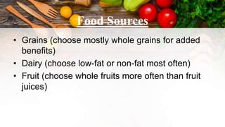 Food Sources
• Grains (choose mostly whole grains for added
benefits)
• Dairy (choose low-fat or non-fat most often)
• Fruit (choose whole fruits more often than fruit
juices)
 