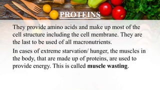 PROTEINS
They provide amino acids and make up most of the
cell structure including the cell membrane. They are
the last to be used of all macronutrients.
In cases of extreme starvation/ hunger, the muscles in
the body, that are made up of proteins, are used to
provide energy. This is called muscle wasting.
 
