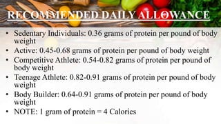 RECOMMENDED DAILY ALLOWANCE
• Sedentary Individuals: 0.36 grams of protein per pound of body
weight
• Active: 0.45-0.68 grams of protein per pound of body weight
• Competitive Athlete: 0.54-0.82 grams of protein per pound of
body weight
• Teenage Athlete: 0.82-0.91 grams of protein per pound of body
weight
• Body Builder: 0.64-0.91 grams of protein per pound of body
weight
• NOTE: 1 gram of protein = 4 Calories
 