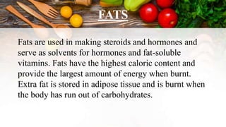 FATS
Fats are used in making steroids and hormones and
serve as solvents for hormones and fat-soluble
vitamins. Fats have the highest caloric content and
provide the largest amount of energy when burnt.
Extra fat is stored in adipose tissue and is burnt when
the body has run out of carbohydrates.
 