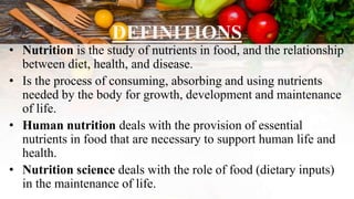 DEFINITIONS
• Nutrition is the study of nutrients in food, and the relationship
between diet, health, and disease.
• Is the process of consuming, absorbing and using nutrients
needed by the body for growth, development and maintenance
of life.
• Human nutrition deals with the provision of essential
nutrients in food that are necessary to support human life and
health.
• Nutrition science deals with the role of food (dietary inputs)
in the maintenance of life.
 