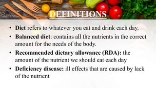 DEFINITIONS
• Diet refers to whatever you eat and drink each day.
• Balanced diet: contains all the nutrients in the correct
amount for the needs of the body.
• Recommended dietary allowance (RDA): the
amount of the nutrient we should eat each day
• Deficiency disease: ill effects that are caused by lack
of the nutrient
 