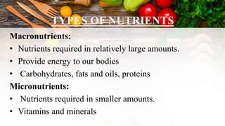 TYPES OF NUTRIENTS
Macronutrients:
• Nutrients required in relatively large amounts.
• Provide energy to our bodies
• Carbohydrates, fats and oils, proteins
Micronutrients:
• Nutrients required in smaller amounts.
• Vitamins and minerals
 