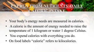ENERGY FROM NUTRIENTS/ DAILY
CALORIC INTAKE
• Your body’s energy needs are measured in calories.
• A calorie is the amount of energy needed to raise the
temperature of 1 kilogram or water 1 degree Celsius.
• You expend calories with everything you do.
• On food labels “calorie” refers to kilocalories.
 