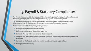5. Payroll & Statutory Compliances
• The Payroll Management System deals with the financial aspects of employee’s salary, allowances,
deduction, gross pay, net pay etc. and generation of pay-slips for a specific period.
• The outstanding benefits of Payroll Management System is its easy implementation. Other
advantages of Payroll Management System are its extensive features and reports.
• Payroll Management System gives you the power to:
• Manage Employee Information Efficiently.
• Define the emoluments, deductions, leave etc.
• Generate Pay-Slip at the convenience of a mouse click.
• Generate and Manage the Payroll Processes according to the Salary Structure assigned to the
employee.
• Generate all the Reports related to employee, attendance/leave, payroll etc.
• Manage your own Security
 