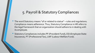 5. Payroll & Statutory Compliances
• The word Statutory means “of or related to statue” – rules and regulations.
Compliance means adherence.Thus, Statutory Compliance in HR refers to
the legal framework that an organization should adhere to in dealing with
its employee.
• Statutory Compliances includes PF (Provident Fund), ESI (Employee State
Insurance), PT (ProfessionalTax), LWF (LabourWelfare Fund).
 