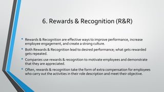 6. Rewards & Recognition (R&R)
• Rewards & Recognition are effective ways to improve performance, increase
employee engagement, and create a strong culture.
• Both Rewards & Recognition lead to desired performance; what gets rewarded
gets repeated.
• Companies use rewards & recognition to motivate employees and demonstrate
that they are appreciated.
• Often, rewards & recognition take the form of extra compensation for employees
who carry out the activities in their role description and meet their objective.
 