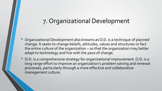 7. Organizational Development
• Organizational Development also knowns as O.D. is a technique of planned
change. It seeks to change beliefs, attitudes, values and structures-in fact
the entire culture of the organization – so that the organization may better
adapt to technology and live with the pace of change.
• O.D. is a comprehensive strategy for organizational improvement. O.D. is a
long range effort to improve an organization’s problem solving and renewal
processes, particularly through a more effective and collaborative
management culture.
 