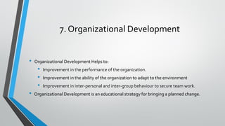 7. Organizational Development
• Organizational Development Helps to:
• Improvement in the performance of the organization.
• Improvement in the ability of the organization to adapt to the environment
• Improvement in inter-personal and inter-group behaviour to secure team work.
• Organizational Development is an educational strategy for bringing a planned change.
 