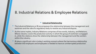8. Industrial Relations & Employee Relations
• Industrial Relationship
• The Industrial Relations or IR encompasses the relationship between the management and
workmen and the role of a regulatory body to resolve any industrial dispute.
• As the name implies, Industry Relations comprises of two words, Industry, and Relations.
Where industry covers the production activity in which the group of workmen is engaged
in, while the relations show the relationship between the management and the workers
within the industry.
• IR plays a significant role in today’s working scenario where the harmonious relationship
between the employers and employees is needed to have an uninterrupted production.
 