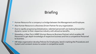 Briefing
• Human Resource for a company is a bridge between the Management and Employee.
• Also Human Resource is a Business Driven Partner for any organization.
• Due to rapidly progressingGlobalization, talented personnel’s are looking forward for
dynamic career to their respective industry with attractive benefits.
• Nowadays, a NewTerm HRBP (Human Resource Business Partner) which enables HR
Personnel to get depth knowledge of respective business and hire a competitive Personnel
to business.
• HR helps organization develop Policies for Employees, bench-marking the Procedures and
System and constant review to sustain in competitive world
 