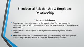 8. Industrial Relationship & Employee
Relationship
• Employee Relationship
• Employees are the major aspect of the organization.They are among the
organization’s most important audiences with the potential to be its most effective
ambassadors.
• Employees are the focal point of an organization during its journey towards
success.
• If the employees work together and share a good relationship with management
then the organization achieves its tasks and objectives much faster.
 