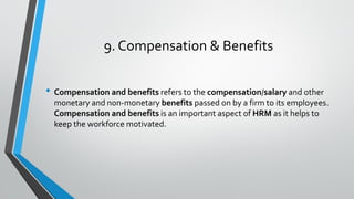 9. Compensation & Benefits
• Compensation and benefits refers to the compensation/salary and other
monetary and non-monetary benefits passed on by a firm to its employees.
Compensation and benefits is an important aspect of HRM as it helps to
keep the workforce motivated.
 