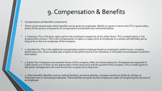 9. Compensation & Benefits
• Compensation and benefits components
• There can be several ways where benefits can be given to employees. Mostly it is given in terms of a CTC or gross salary.
Some of the various components of compensation and benefits are mentioned below:
• 1. Fixed pay:This is the basic salary paid to the employee irrespective of any other factor.This is stated clearly in the
employment contract.This is the compensation or salary or wage which an employee or a worker will definitely get as
long as he or she is an employee of the company.
• 2.Variable Pay:This is the additional compensation paid to employee based on employee’s performance, company
performance etc. Since variable pay is based on the performance of an individual, it motivates the employees to perform
even better.
• 3. Equity Pay: Employees are awarded shares of the company, often at a discounted price. Employees are expected to
make money out of them by the appreciation of the stock price and the growth of the company.This is mostly given to
the senior management who have served the company for a long time.
• 4. Other benefits: Benefits such as medical facilities, insurance policies, company owned car of flat etc all play an
important role in motivating employees. These benefits are given by the company as a part of recognizing the services of
an employee.
 