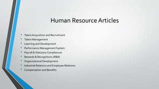 Human Resource Articles
• Talent Acquisition and Recruitment
• Talent Management
• Learning and Development
• Performance Management System
• Payroll & StatutoryCompliances
• Rewards & Recognitions (R&R)
• Organizational Development
• Industrial Relations and Employee Relations
• Compensation and Benefits
 