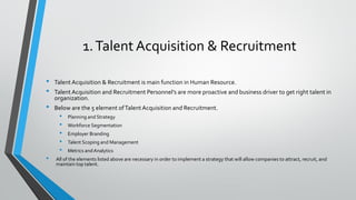 1.Talent Acquisition & Recruitment
• Talent Acquisition & Recruitment is main function in Human Resource.
• Talent Acquisition and Recruitment Personnel’s are more proactive and business driver to get right talent in
organization.
• Below are the 5 element ofTalent Acquisition and Recruitment.
• Planning and Strategy
• Workforce Segmentation
• Employer Branding
• Talent Scoping and Management
• Metrics andAnalytics
• All of the elements listed above are necessary in order to implement a strategy that will allow companies to attract, recruit, and
maintain top talent.
 
