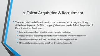 1.Talent Acquisition & Recruitment
• Talent Acquisition & Recruitment is the process of attracting and hiring
skilled employees to ful fill a company’s business needs.Talent Acquisition &
Recruitment professionals:
• Build a strong employer brand to attract the right candidates
• Proactively build applicant pipelines to meet current and future business needs
• Maintain relationships with past candidates for future opportunities
• Strategically source potential hires from diverse backgrounds
 
