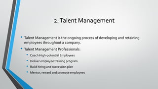 2.Talent Management
• Talent Management is the ongoing process of developing and retaining
employees throughout a company.
• Talent Management Professionals:
• Coach High-potential Employees
• Deliver employee training program
• Build hiring and succession plan
• Mentor, reward and promote employees
 