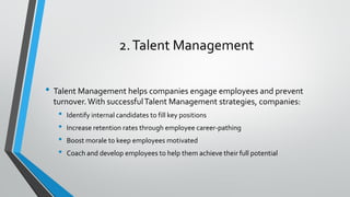 2.Talent Management
• Talent Management helps companies engage employees and prevent
turnover.With successfulTalent Management strategies, companies:
• Identify internal candidates to fill key positions
• Increase retention rates through employee career-pathing
• Boost morale to keep employees motivated
• Coach and develop employees to help them achieve their full potential
 