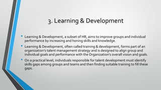 3. Learning & Development
• Learning & Development, a subset of HR, aims to improve groups and individual
performance by increasing and honing skills and knowledge.
• Learning & Development, often called training & development, forms part of an
organization’s talent management strategy and is designed to align group and
individual goals and performance with the Organization’s overall vision and goals.
• On a practical level, individuals responsible for talent development must identify
skills gaps among groups and teams and then finding suitable training to fill these
gaps.
 