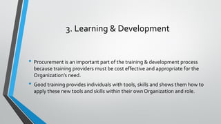 3. Learning & Development
• Procurement is an important part of the training & development process
because training providers must be cost effective and appropriate for the
Organization’s need.
• Good training provides individuals with tools, skills and shows them how to
apply these new tools and skills within their own Organization and role.
 