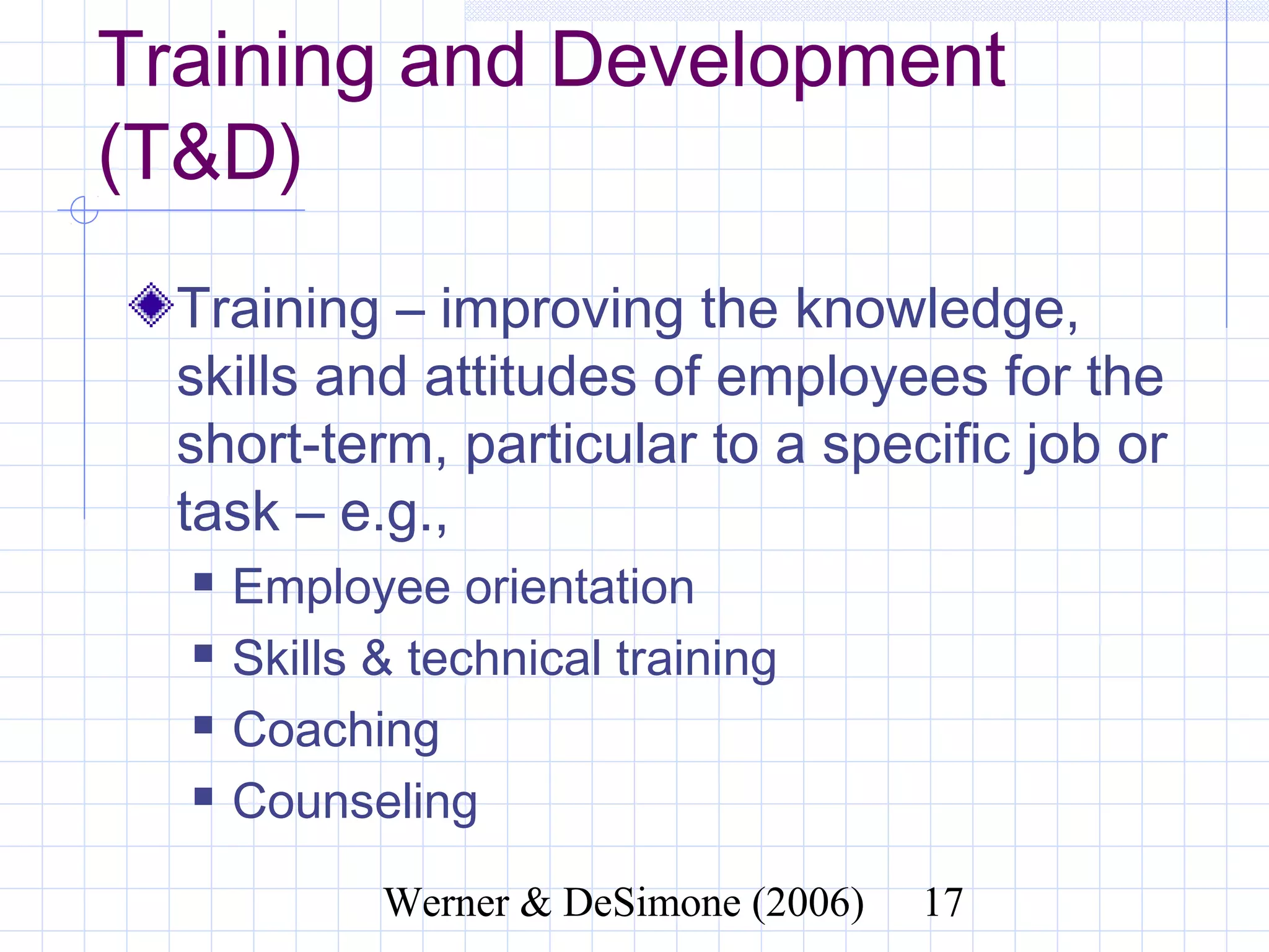 Training and Development
(T&D)
  Training – improving the knowledge,
  skills and attitudes of employees for the
  short-term, particular to a specific job
  or task – e.g.,
     Employee orientation
     Skills & technical training
     Coaching
     Counseling

                   Werner & DeSimone (2006)   17
 