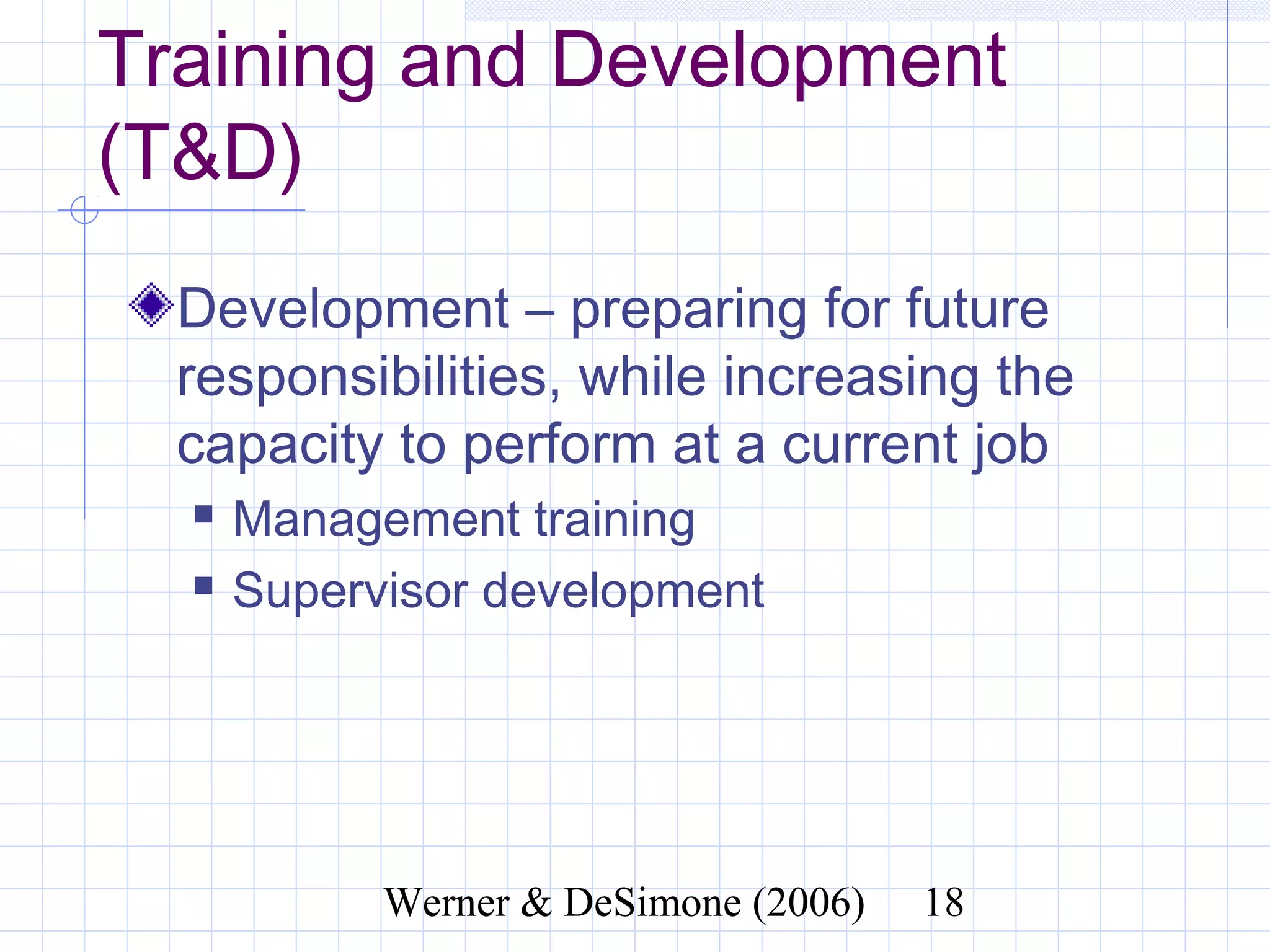 Training and Development
(T&D)
  Development – preparing for future
  responsibilities, while increasing the
  capacity to perform at a current job
     Management training
     Supervisor development




                 Werner & DeSimone (2006)   18
 