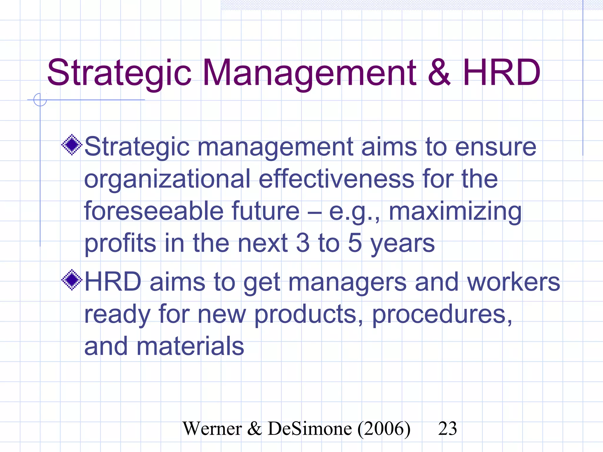 Strategic Management & HRD
  Strategic management aims to ensure
  organizational effectiveness for the
  foreseeable future – e.g., maximizing
  profits in the next 3 to 5 years
  HRD aims to get managers and workers
  ready for new products, procedures,
  and materials


              Werner & DeSimone (2006)   23
 
