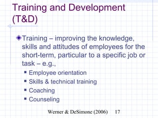 Training and Development
(T&D)
  Training – improving the knowledge,
  skills and attitudes of employees for the
  short-term, particular to a specific job
  or task – e.g.,
     Employee orientation
     Skills & technical training
     Coaching
     Counseling

                   Werner & DeSimone (2006)   17
 