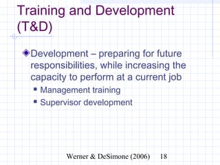 Training and Development
(T&D)
  Development – preparing for future
  responsibilities, while increasing the
  capacity to perform at a current job
     Management training
     Supervisor development




                 Werner & DeSimone (2006)   18
 