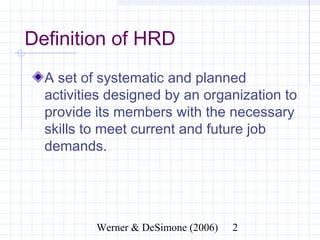 Definition of HRD
  A set of systematic and planned
  activities designed by an organization to
  provide its members with the necessary
  skills to meet current and future job
  demands.




               Werner & DeSimone (2006)   2
 