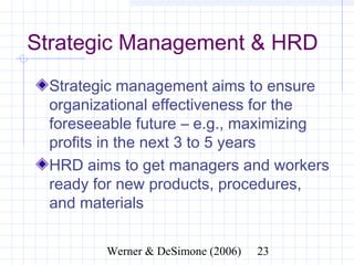 Strategic Management & HRD
  Strategic management aims to ensure
  organizational effectiveness for the
  foreseeable future – e.g., maximizing
  profits in the next 3 to 5 years
  HRD aims to get managers and workers
  ready for new products, procedures,
  and materials


              Werner & DeSimone (2006)   23
 