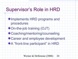 Supervisor’s Role in HRD
  Implements HRD programs and
  procedures
  On-the-job training (OJT)
  Coaching/mentoring/counseling
  Career and employee development
  A “front-line participant” in HRD


              Werner & DeSimone (2006)   24
 