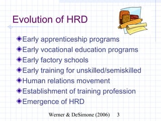 Evolution of HRD
  Early apprenticeship programs
  Early vocational education programs
  Early factory schools
  Early training for unskilled/semiskilled
  Human relations movement
  Establishment of training profession
  Emergence of HRD
                Werner & DeSimone (2006)     3
 