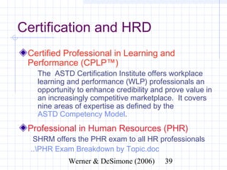 Certification and HRD
 Certified Professional in Learning and
 Performance (CPLP™)
    The ASTD Certification Institute offers workplace
    learning and performance (WLP) professionals an
    opportunity to enhance credibility and prove value in
    an increasingly competitive marketplace. It covers
    nine areas of expertise as defined by the
    ASTD Competency Model.
 Professional in Human Resources (PHR)
   SHRM offers the PHR exam to all HR professionals
  ..PHR Exam Breakdown by Topic.doc
                   Werner & DeSimone (2006)           39
 