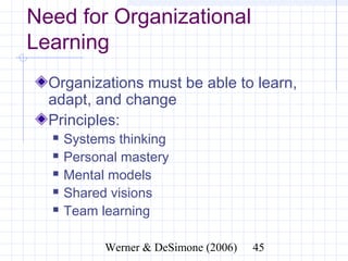 Need for Organizational
Learning
  Organizations must be able to learn,
  adapt, and change
  Principles:
     Systems thinking
     Personal mastery
     Mental models
     Shared visions
     Team learning

                 Werner & DeSimone (2006)   45
 