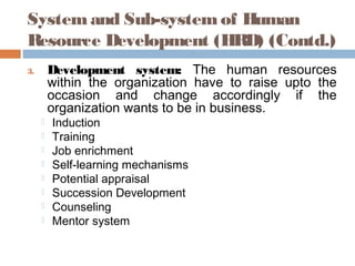 System and Sub-system of Human
Resource Development (HRD) (Contd.)
3. Development system: The human resources
within the organization have to raise upto the
occasion and change accordingly if the
organization wants to be in business.
 Induction
 Training
 Job enrichment
 Self-learning mechanisms
 Potential appraisal
 Succession Development
 Counseling
 Mentor system
 