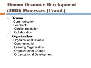 Human Resource Development
(HRD) Processes (Contd.)
3. Teams:
 Communication
 Feedback
 Conflict resolution
 Collaboration
4. Organization:
 Organizational Climate
 Communication
 Learning Organization
 Organizational Change
 Organizational Development
 