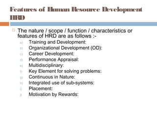 Features of Human Resource Development
HRD
 The nature / scope / function / characteristics or
features of HRD are as follows :-
a) Training and Development:
b) Organizational Development (OD):
c) Career Development:
d) Performance Appraisal:
e) Multidisciplinary:
f) Key Element for solving problems:
g) Continuous in Nature:
h) Integrated use of sub-systems:
i) Placement:
j) Motivation by Rewards:
 
