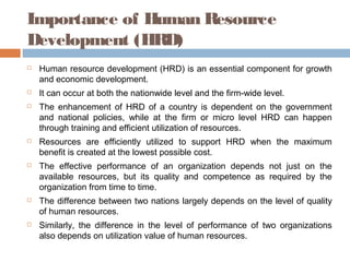 Importance of Human Resource
Development (HRD)
 Human resource development (HRD) is an essential component for growth
and economic development.
 It can occur at both the nationwide level and the firm-wide level.
 The enhancement of HRD of a country is dependent on the government
and national policies, while at the firm or micro level HRD can happen
through training and efficient utilization of resources.
 Resources are efficiently utilized to support HRD when the maximum
benefit is created at the lowest possible cost.
 The effective performance of an organization depends not just on the
available resources, but its quality and competence as required by the
organization from time to time.
 The difference between two nations largely depends on the level of quality
of human resources.
 Similarly, the difference in the level of performance of two organizations
also depends on utilization value of human resources.
 