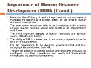 Importance of Human Resource
Development (HRD) (Contd.)
 Moreover, the efficiency of production process and various areas of
management depend to a greater extent on the level of human
resources development.
 The term human resources refer to the knowledge, skills, creative
abilities, talents, aptitude, values and beliefs of an organization’s
work force.
 The more important aspects of human resources are aptitude,
values, attitudes and beliefs.
 The vitality of HR to a nation and to an industry depends upon the
level of its development.
 For the organization to be dynamic, growth-oriented and fast-
changing it should develop their HR.
 Though the positive personnel policies and programs motivate the
employees, buy their commitment and loyalty but these efforts
cannot keep the organization dynamic.
 