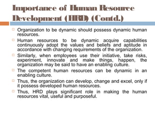 Importance of Human Resource
Development (HRD) (Contd.)
 Organization to be dynamic should possess dynamic human
resources.
 Human resources to be dynamic acquire capabilities
continuously adopt the values and beliefs and aptitude in
accordance with changing requirements of the organization.
 Similarly, when employees use their initiative, take risks,
experiment, innovate and make things, happen, the
organization may be said to have an enabling culture.
 The competent human resources can be dynamic in an
enabling culture.
 Thus, the organization can develop, change and excel, only if
it possess developed human resources.
 Thus, HRD plays significant role in making the human
resources vital, useful and purposeful.
 