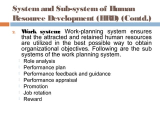 System and Sub-system of Human
Resource Development (HRD) (Contd.)
2. Work system: Work-planning system ensures
that the attracted and retained human resources
are utilized in the best possible way to obtain
organizational objectives. Following are the sub
systems of the work planning system.
 Role analysis
 Performance plan
 Performance feedback and guidance
 Performance appraisal
 Promotion
 Job rotation
 Reward
 