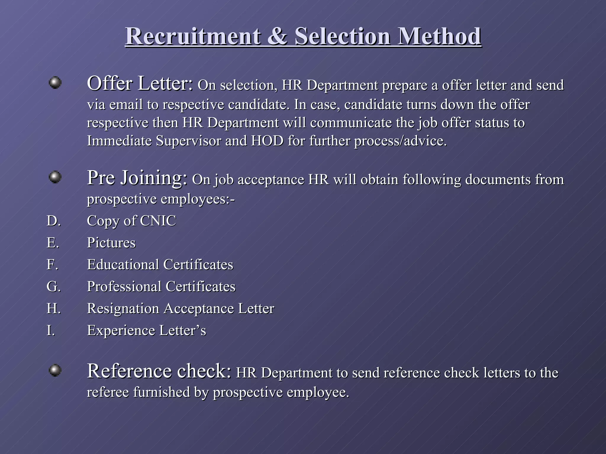 Recruitment & Selection Method
     Offer Letter: On selection, HR Department prepare a offer letter and send
     via email to respective candidate. In case, candidate turns down the offer
     respective then HR Department will communicate the job offer status to
     Immediate Supervisor and HOD for further process/advice.

     Pre Joining: On job acceptance HR will obtain following documents from
     prospective employees:-
D.   Copy of CNIC
E.   Pictures
F.   Educational Certificates
G.   Professional Certificates
H.   Resignation Acceptance Letter
I.   Experience Letter’s

     Reference check: HR Department to send reference check letters to the
     referee furnished by prospective employee.
 