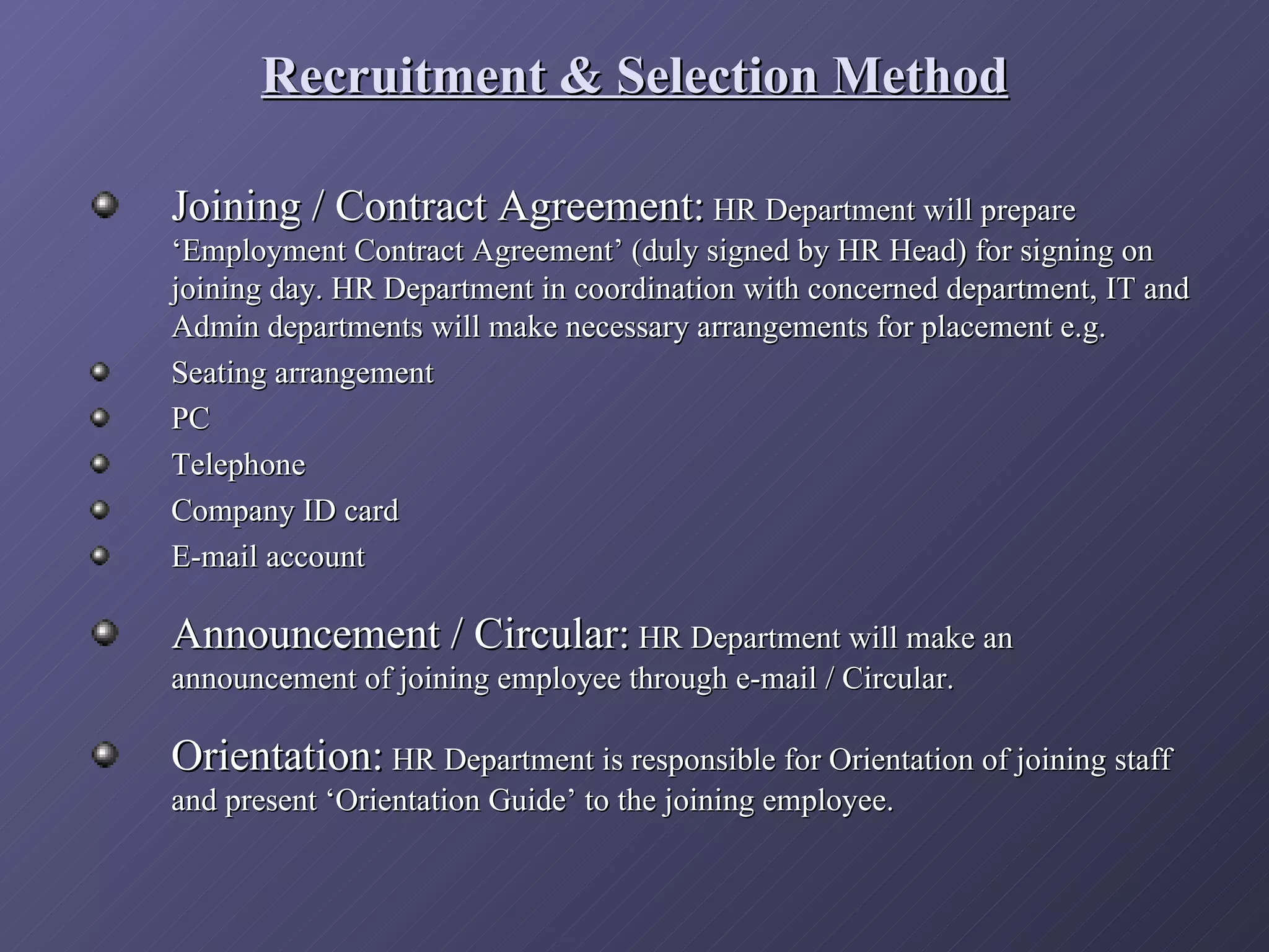 Recruitment & Selection Method

Joining / Contract Agreement: HR Department will prepare
‘Employment Contract Agreement’ (duly signed by HR Head) for signing on
joining day. HR Department in coordination with concerned department, IT and
Admin departments will make necessary arrangements for placement e.g.
Seating arrangement
PC
Telephone
Company ID card
E-mail account

Announcement / Circular: HR Department will make an
announcement of joining employee through e-mail / Circular.

Orientation: HR Department is responsible for Orientation of joining staff
and present ‘Orientation Guide’ to the joining employee.
 