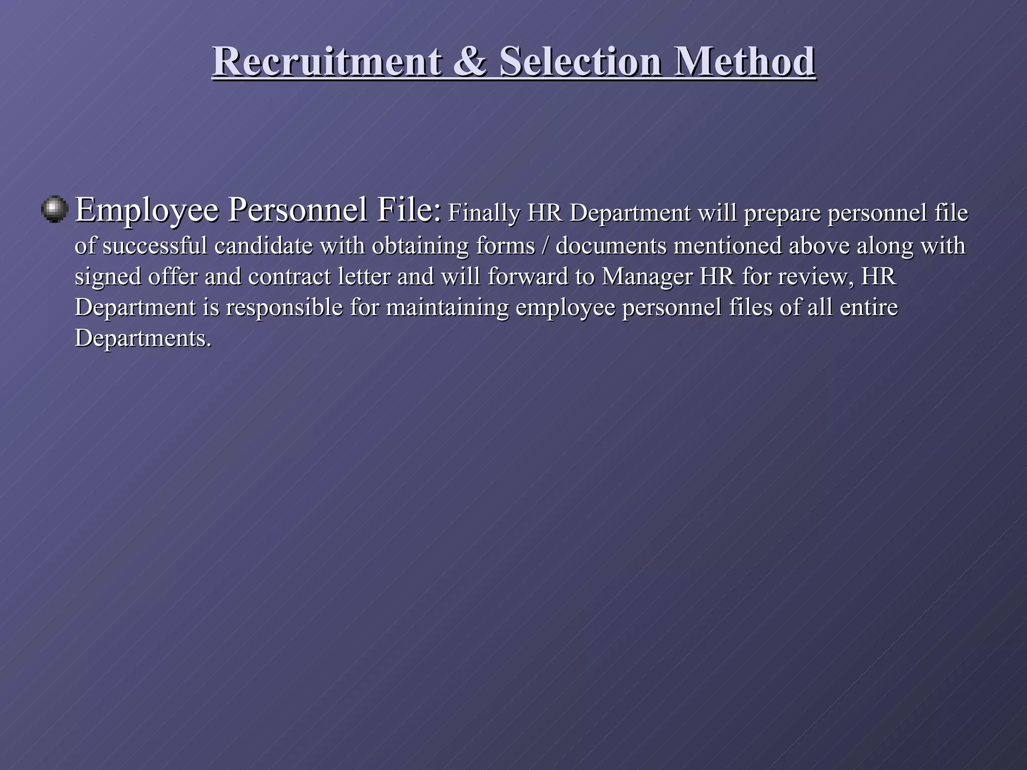Recruitment & Selection Method


Employee Personnel File: Finally HR Department will prepare personnel file
of successful candidate with obtaining forms / documents mentioned above along with
signed offer and contract letter and will forward to Manager HR for review, HR
Department is responsible for maintaining employee personnel files of all entire
Departments.
 