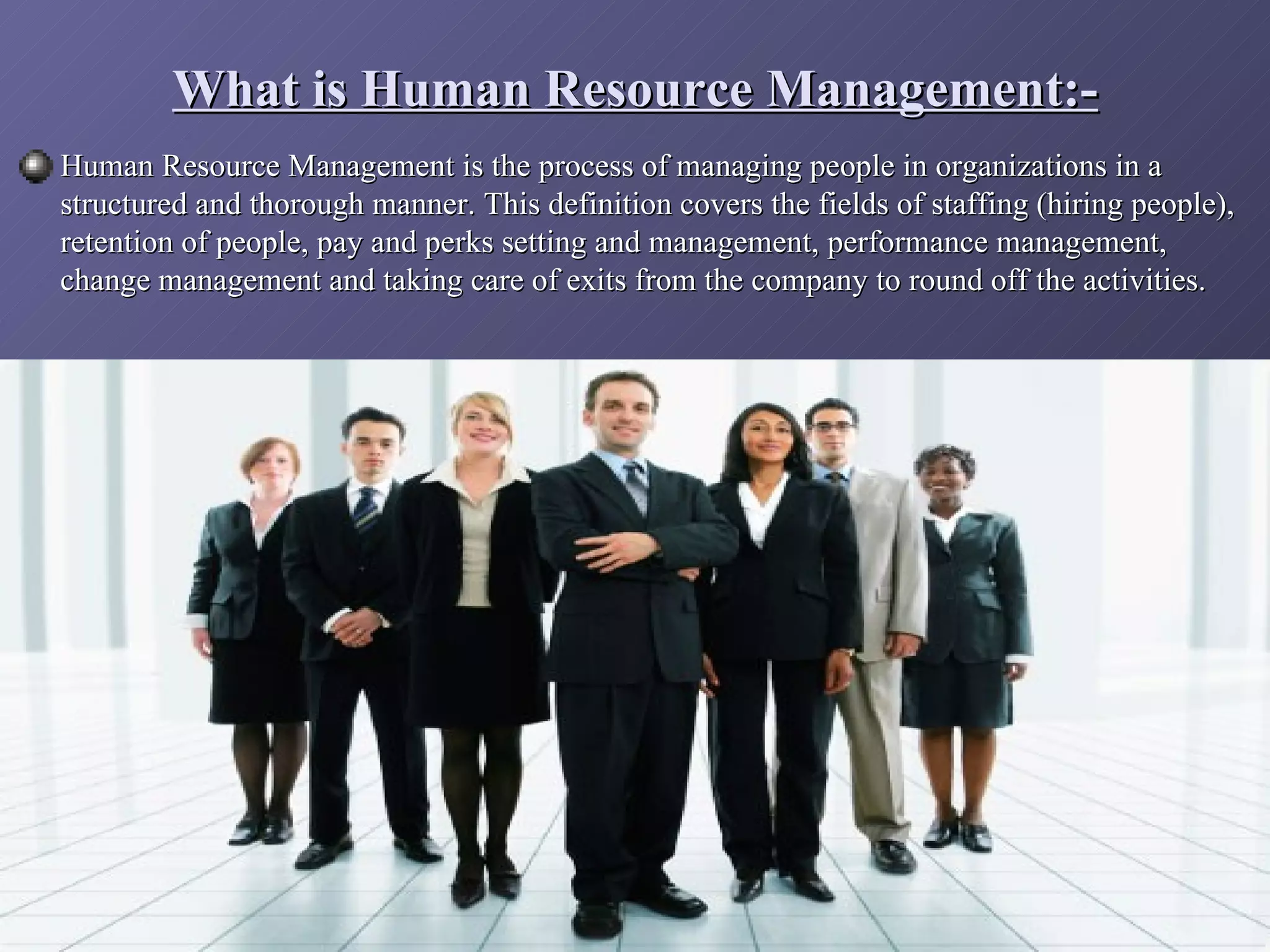 What is Human Resource Management:-
Human Resource Management is the process of managing people in organizations in a
structured and thorough manner. This definition covers the fields of staffing (hiring people),
retention of people, pay and perks setting and management, performance management,
change management and taking care of exits from the company to round off the activities.
 